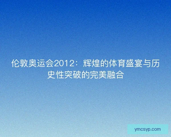 伦敦奥运会2012：辉煌的体育盛宴与历史性突破的完美融合