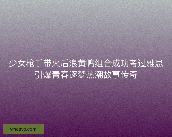 少女枪手带火后浪黄鸭组合成功考过雅思引爆青春逐梦热潮故事传奇