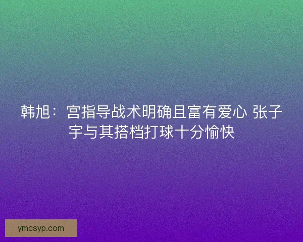 韩旭：宫指导战术明确且富有爱心 张子宇与其搭档打球十分愉快