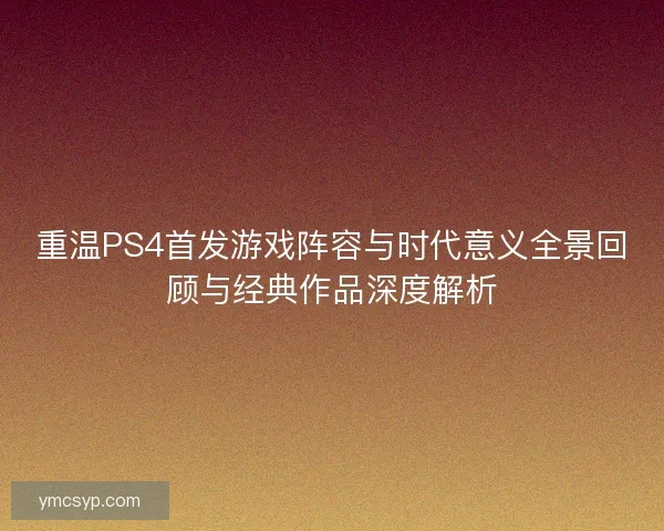 重温PS4首发游戏阵容与时代意义全景回顾与经典作品深度解析 重温PS4首发游戏阵容与时代意义全景回顾与经典作品深度解析