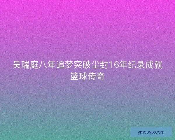 吴瑞庭八年追梦突破尘封16年纪录成就篮球传奇 吴瑞庭八年追梦突破尘封16年纪录成就篮球传奇