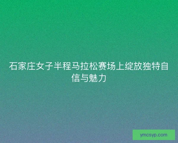 石家庄女子半程马拉松赛场上绽放独特自信与魅力 石家庄女子半程马拉松赛场上绽放独特自信与魅力