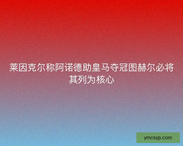 莱因克尔称阿诺德助皇马夺冠图赫尔必将其列为核心