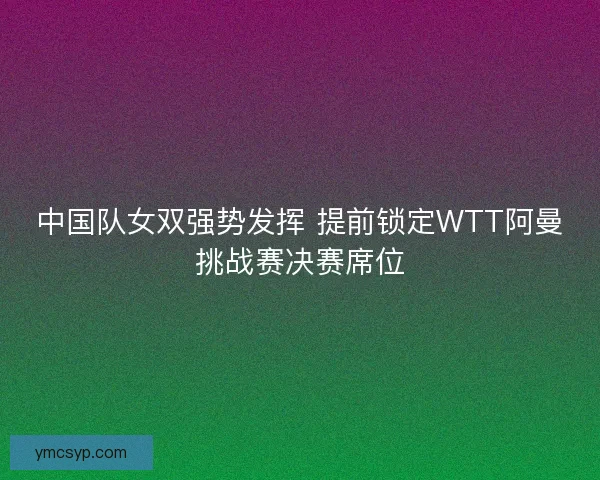 中国队女双强势发挥 提前锁定WTT阿曼挑战赛决赛席位