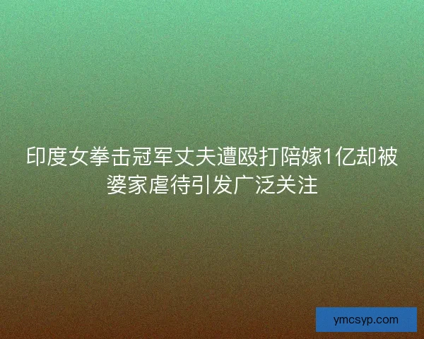 印度女拳击冠军丈夫遭殴打陪嫁1亿却被婆家虐待引发广泛关注 印度女拳击冠军丈夫遭殴打陪嫁1亿却被婆家虐待引发广泛关注