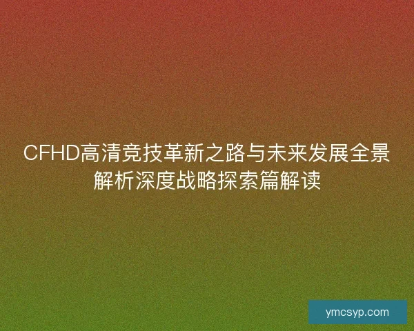 CFHD高清竞技革新之路与未来发展全景解析深度战略探索篇解读 CFHD高清竞技革新之路与未来发展全景解析深度战略探索篇解读
