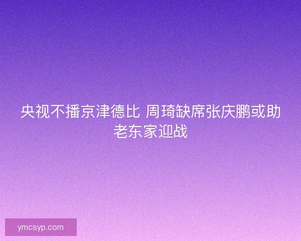 央视不播京津德比 周琦缺席张庆鹏或助老东家迎战 央视不播京津德比 周琦缺席张庆鹏或助老东家迎战