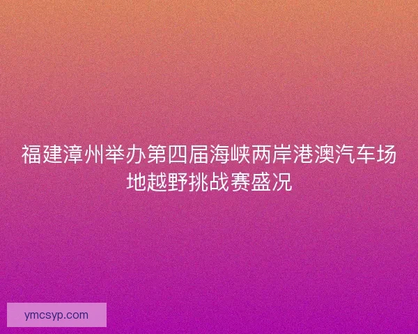 福建漳州举办第四届海峡两岸港澳汽车场地越野挑战赛盛况