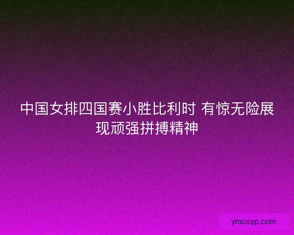中国女排四国赛小胜比利时 有惊无险展现顽强拼搏精神