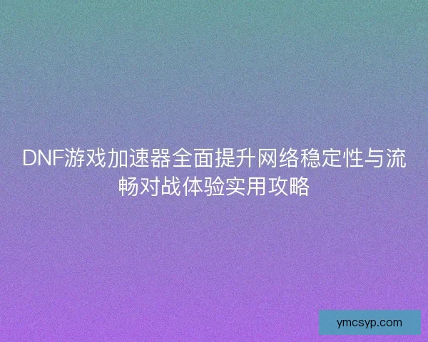 DNF游戏加速器全面提升网络稳定性与流畅对战体验实用攻略