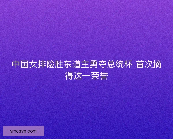 中国女排险胜东道主勇夺总统杯 首次摘得这一荣誉