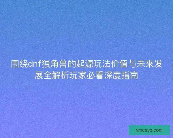 围绕dnf独角兽的起源玩法价值与未来发展全解析玩家必看深度指南