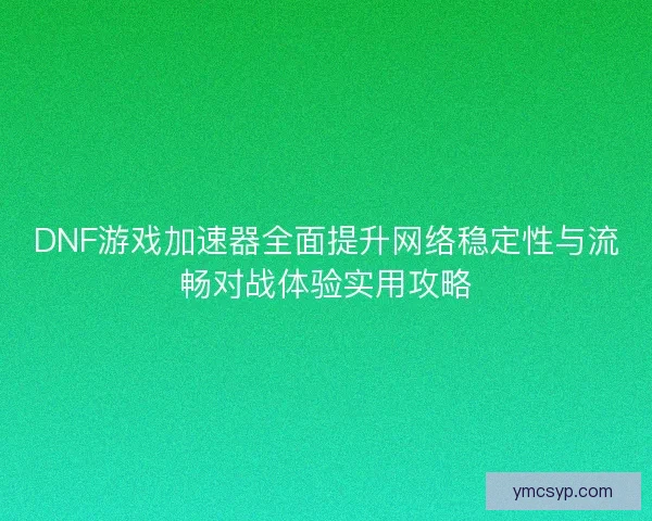 DNF游戏加速器全面提升网络稳定性与流畅对战体验实用攻略