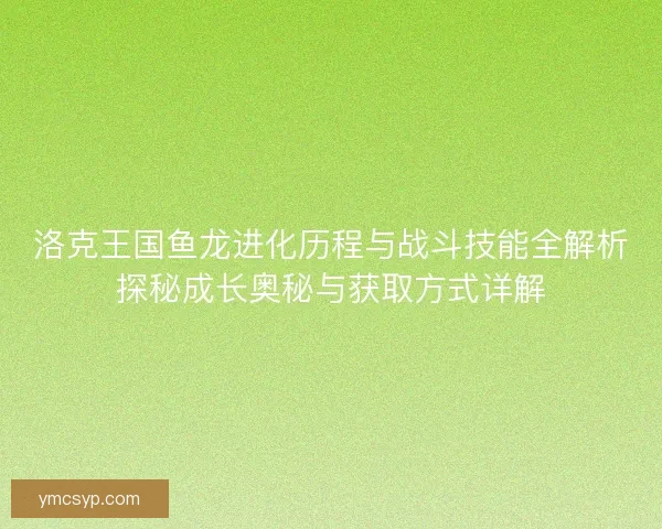 洛克王国鱼龙进化历程与战斗技能全解析探秘成长奥秘与获取方式详解