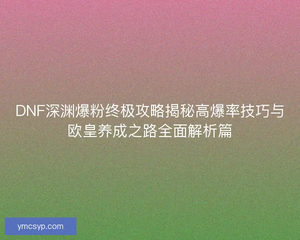 DNF深渊爆粉终极攻略揭秘高爆率技巧与欧皇养成之路全面解析篇