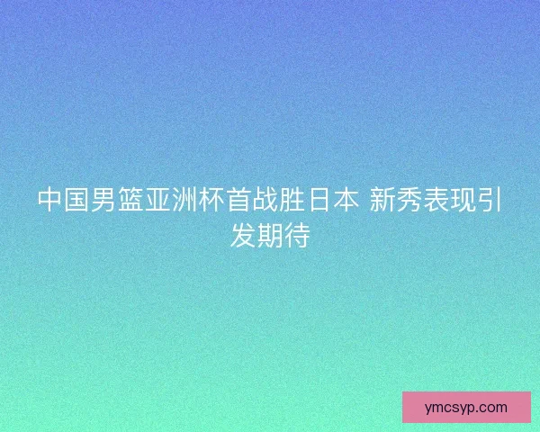 中国男篮亚洲杯首战胜日本 新秀表现引发期待