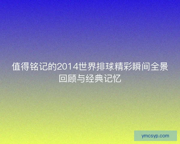 值得铭记的2014世界排球精彩瞬间全景回顾与经典记忆