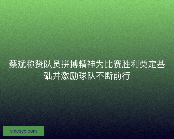 蔡斌称赞队员拼搏精神为比赛胜利奠定基础并激励球队不断前行 蔡斌称赞队员拼搏精神为比赛胜利奠定基础并激励球队不断前行