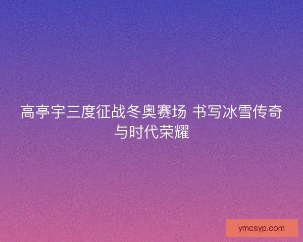 高亭宇三度征战冬奥赛场 书写冰雪传奇与时代荣耀 高亭宇三度征战冬奥赛场 书写冰雪传奇与时代荣耀