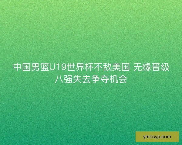 中国男篮U19世界杯不敌美国 无缘晋级八强失去争夺机会 中国男篮U19世界杯不敌美国 无缘晋级八强失去争夺机会